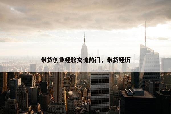 带货创业经验交流热门，带货经历