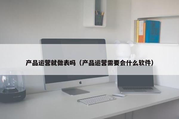产品运营就做表吗（产品运营需要会什么软件）