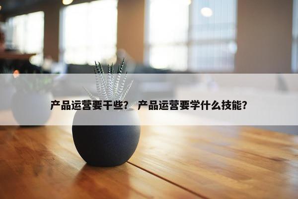 产品运营要干些? 产品运营要学什么技能? 产品运营要干些? 产品运营要学什么技能?