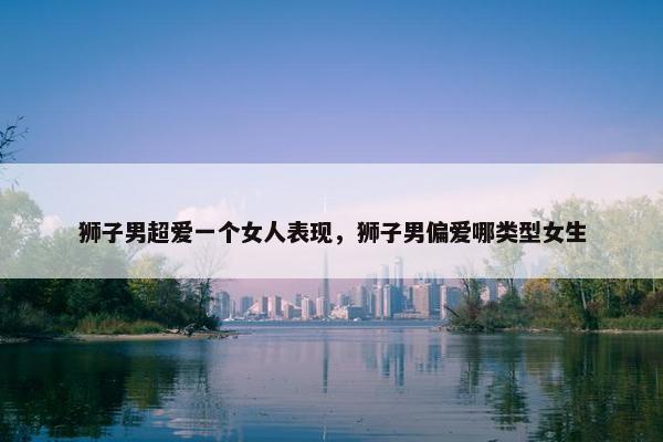 狮子男超爱一个女人表现，狮子男偏爱哪类型女生