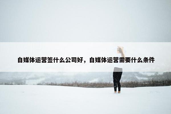 自媒体运营签什么公司好,自媒体运营需要什么条件 自媒体运营签什么公司好,自媒体运营需要什么条件