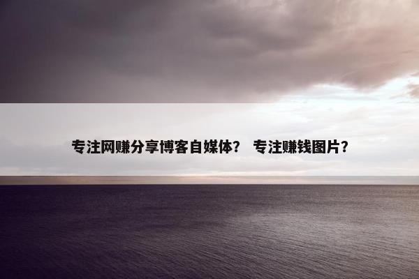 专注网赚分享博客自媒体？ 专注赚钱图片？