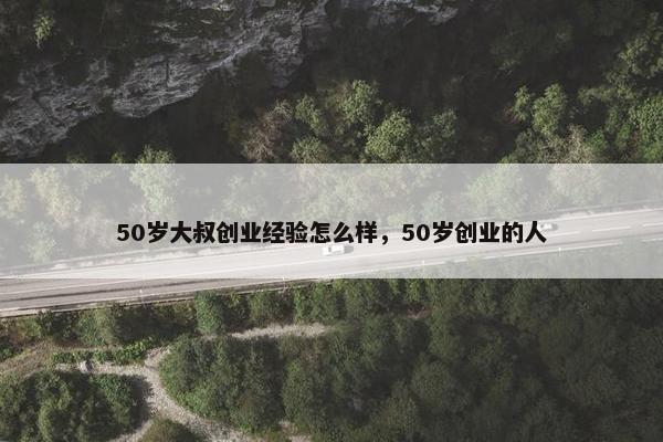 50岁大叔创业经验怎么样，50岁创业的人