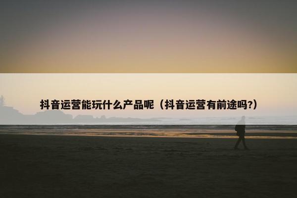 抖音运营能玩什么产品呢（抖音运营有前途吗?）