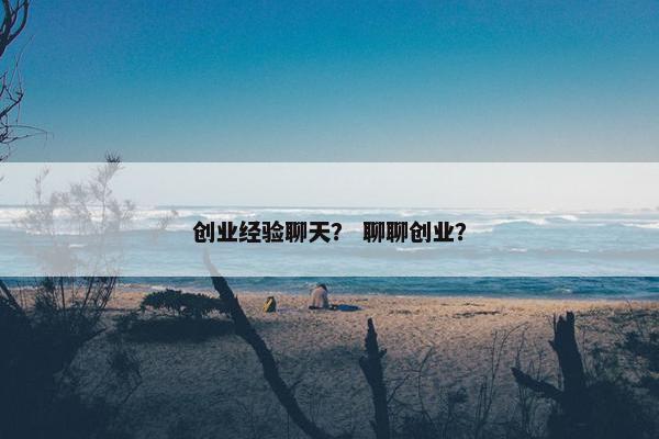 创业经验聊天? 聊聊创业? 创业经验聊天? 聊聊创业?