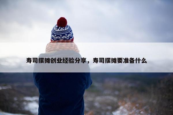 寿司摆摊创业经验分享，寿司摆摊要准备什么