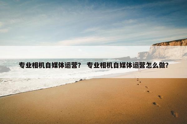 专业相机自媒体运营？ 专业相机自媒体运营怎么做？