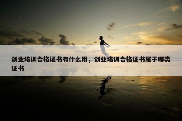 创业培训合格证书有什么用，创业培训合格证书属于哪类证书