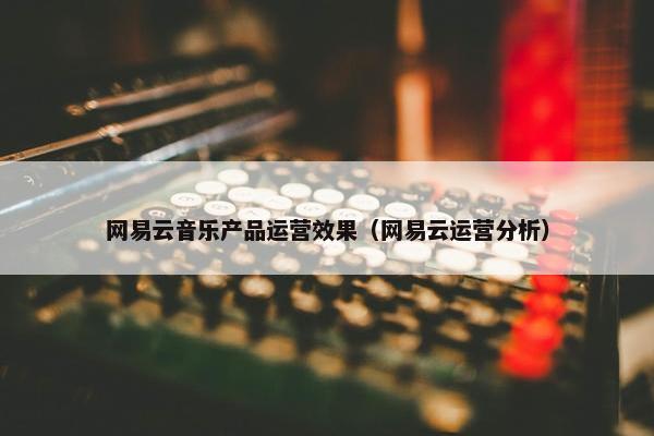 网易云音乐产品运营效果（网易云运营分析）