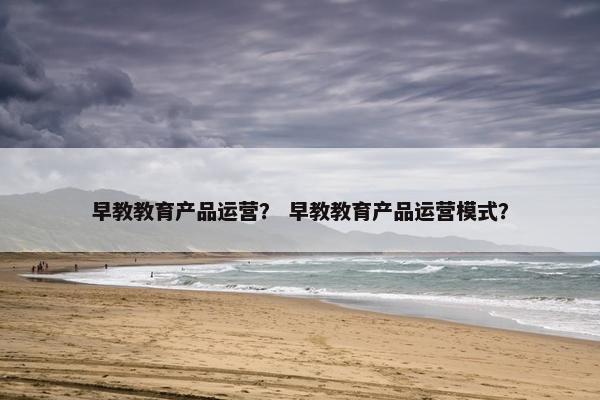 早教教育产品运营？ 早教教育产品运营模式？
