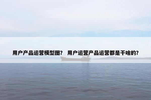 用户产品运营模型图？ 用户运营产品运营都是干啥的？