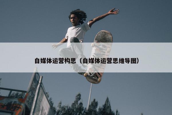 自媒体运营构思（自媒体运营思维导图）