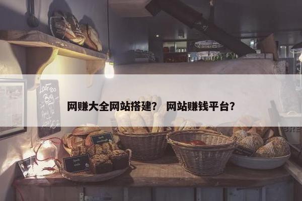 网赚大全网站搭建？ 网站赚钱平台？
