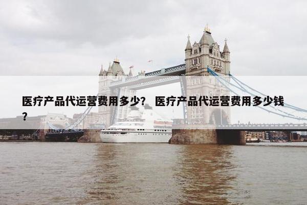 医疗产品代运营费用多少？ 医疗产品代运营费用多少钱？