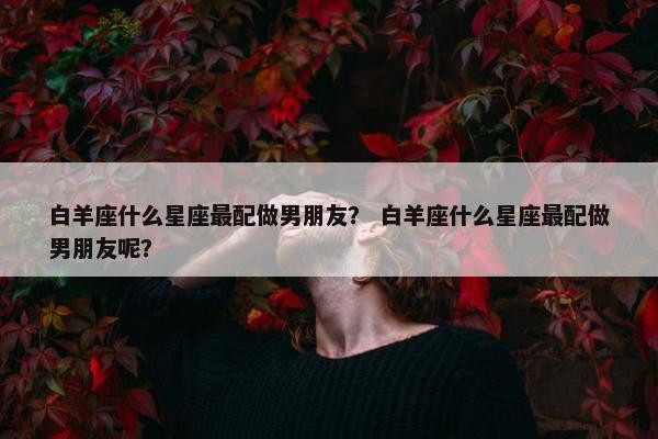 白羊座什么星座最配做男朋友？ 白羊座什么星座最配做男朋友呢？