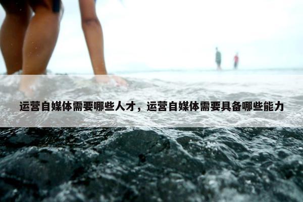 运营自媒体需要哪些人才，运营自媒体需要具备哪些能力