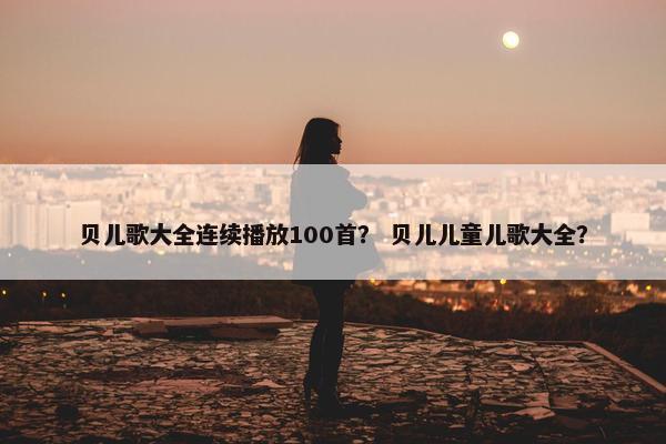 贝儿歌大全连续播放100首？ 贝儿儿童儿歌大全？