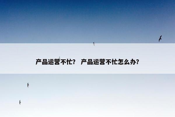 产品运营不忙？ 产品运营不忙怎么办？