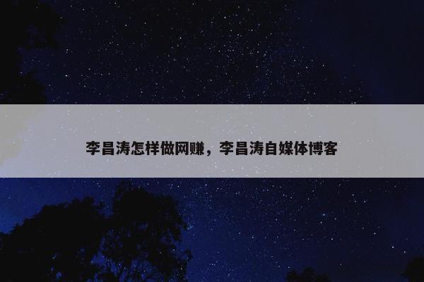 李昌涛怎样做网赚，李昌涛自媒体博客