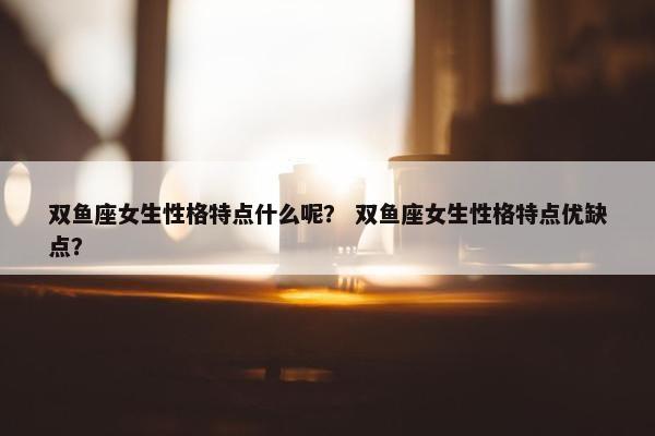 双鱼座女生性格特点什么呢？ 双鱼座女生性格特点优缺点？