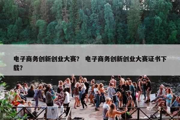 电子商务创新创业大赛？ 电子商务创新创业大赛证书下载？