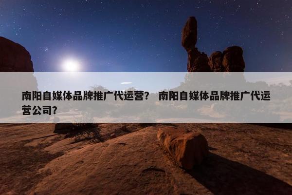 南阳自媒体品牌推广代运营？ 南阳自媒体品牌推广代运营公司？
