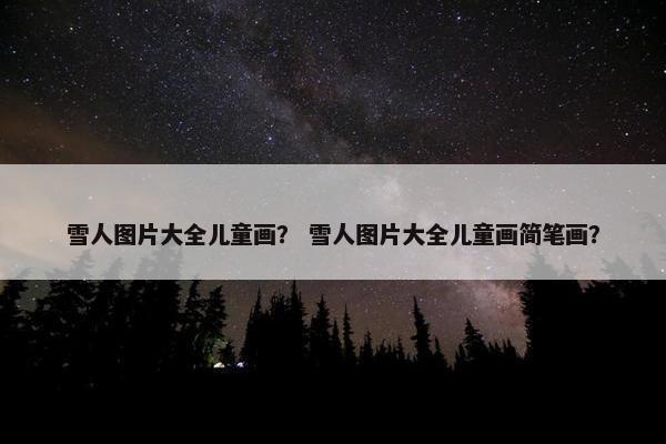 雪人图片大全儿童画？ 雪人图片大全儿童画简笔画？