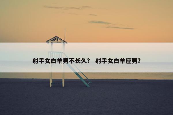 射手女白羊男不长久？ 射手女白羊座男？