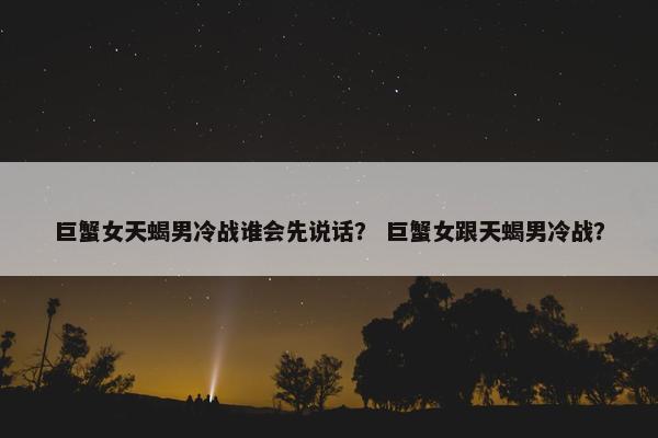 巨蟹女天蝎男冷战谁会先说话？ 巨蟹女跟天蝎男冷战？