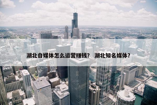 湖北自媒体怎么运营赚钱？ 湖北知名媒体？