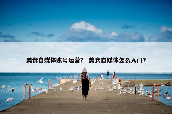 美食自媒体账号运营？ 美食自媒体怎么入门？