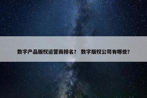 数字产品版权运营商排名？ 数字版权公司有哪些？