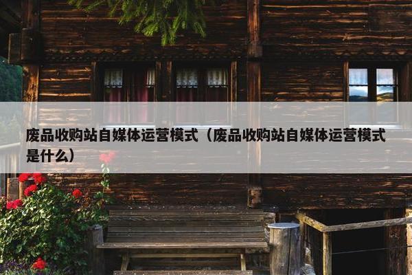 废品收购站自媒体运营模式（废品收购站自媒体运营模式是什么）