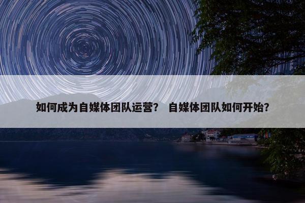 如何成为自媒体团队运营？ 自媒体团队如何开始？