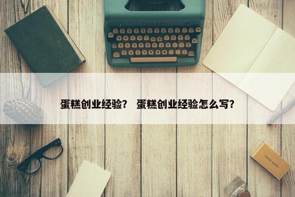 蛋糕创业经验？ 蛋糕创业经验怎么写？