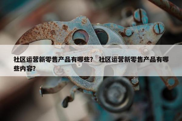 社区运营新零售产品有哪些？ 社区运营新零售产品有哪些内容？