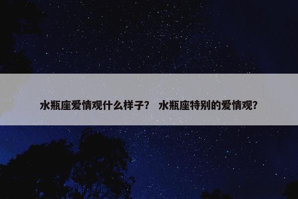 水瓶座爱情观什么样子？ 水瓶座特别的爱情观？