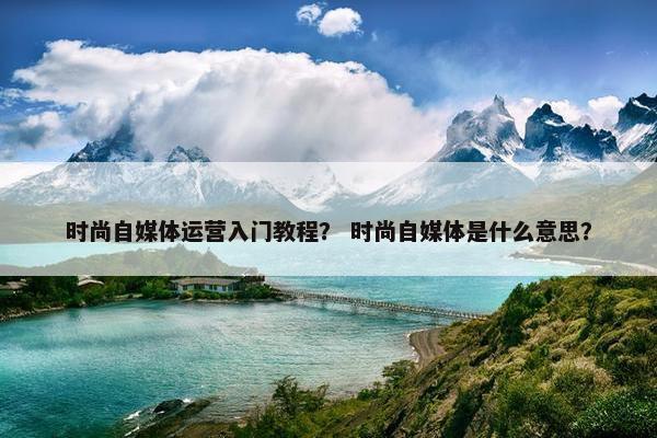 时尚自媒体运营入门教程？ 时尚自媒体是什么意思？