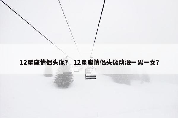 12星座情侣头像？ 12星座情侣头像动漫一男一女？