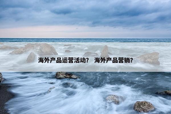 海外产品运营活动？ 海外产品营销？