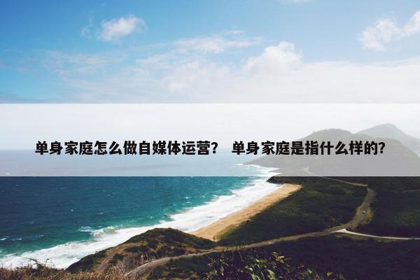 单身家庭怎么做自媒体运营？ 单身家庭是指什么样的？