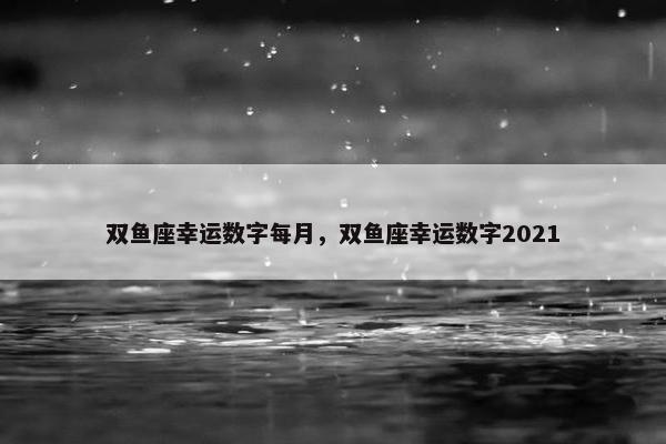 双鱼座幸运数字每月，双鱼座幸运数字2021