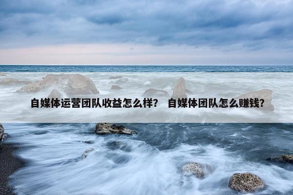 自媒体运营团队收益怎么样？ 自媒体团队怎么赚钱？