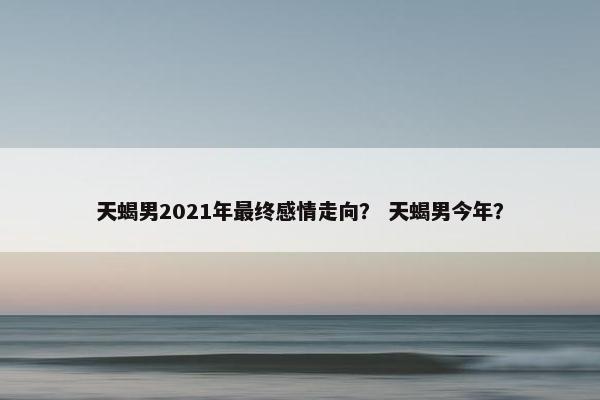 天蝎男2021年最终感情走向？ 天蝎男今年？