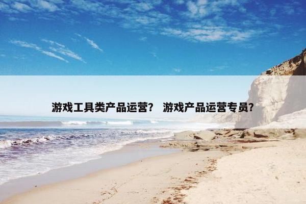 游戏工具类产品运营？ 游戏产品运营专员？