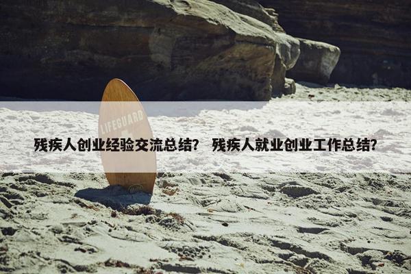 残疾人创业经验交流总结？ 残疾人就业创业工作总结？