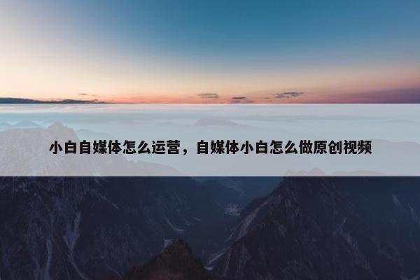 小白自媒体怎么运营，自媒体小白怎么做原创视频