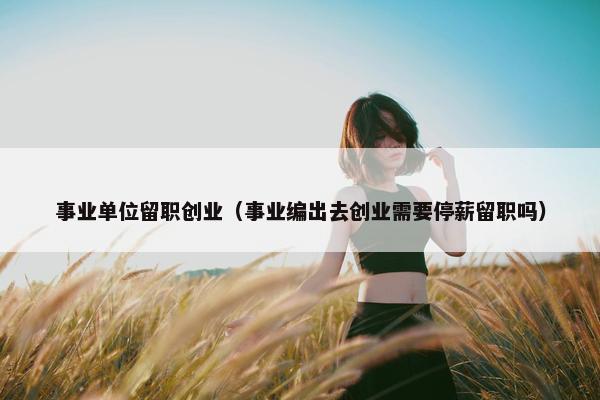 事业单位留职创业（事业编出去创业需要停薪留职吗）