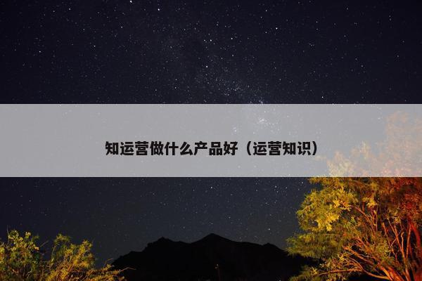 知运营做什么产品好（运营知识）