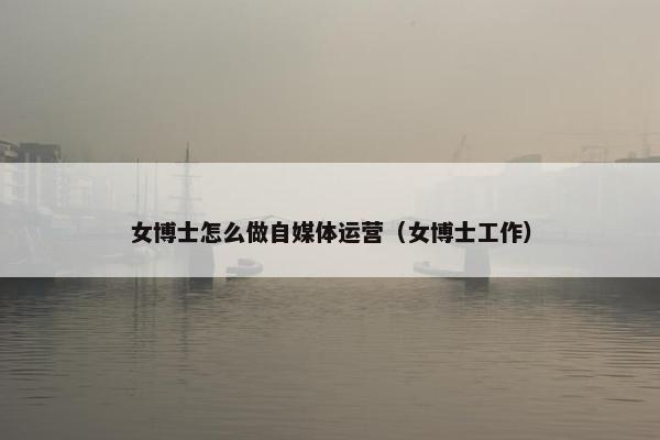 女博士怎么做自媒体运营（女博士工作）